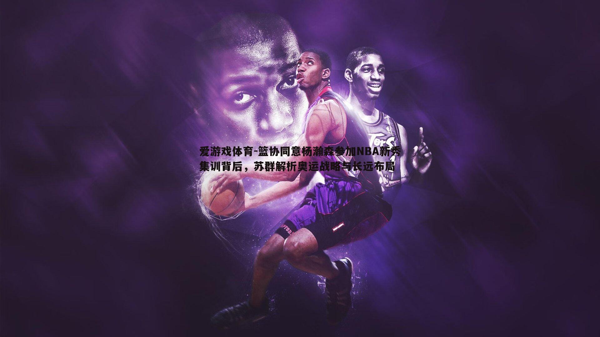 篮协同意杨瀚森参加NBA新秀集训背后，苏群解析奥运战略与长远布局